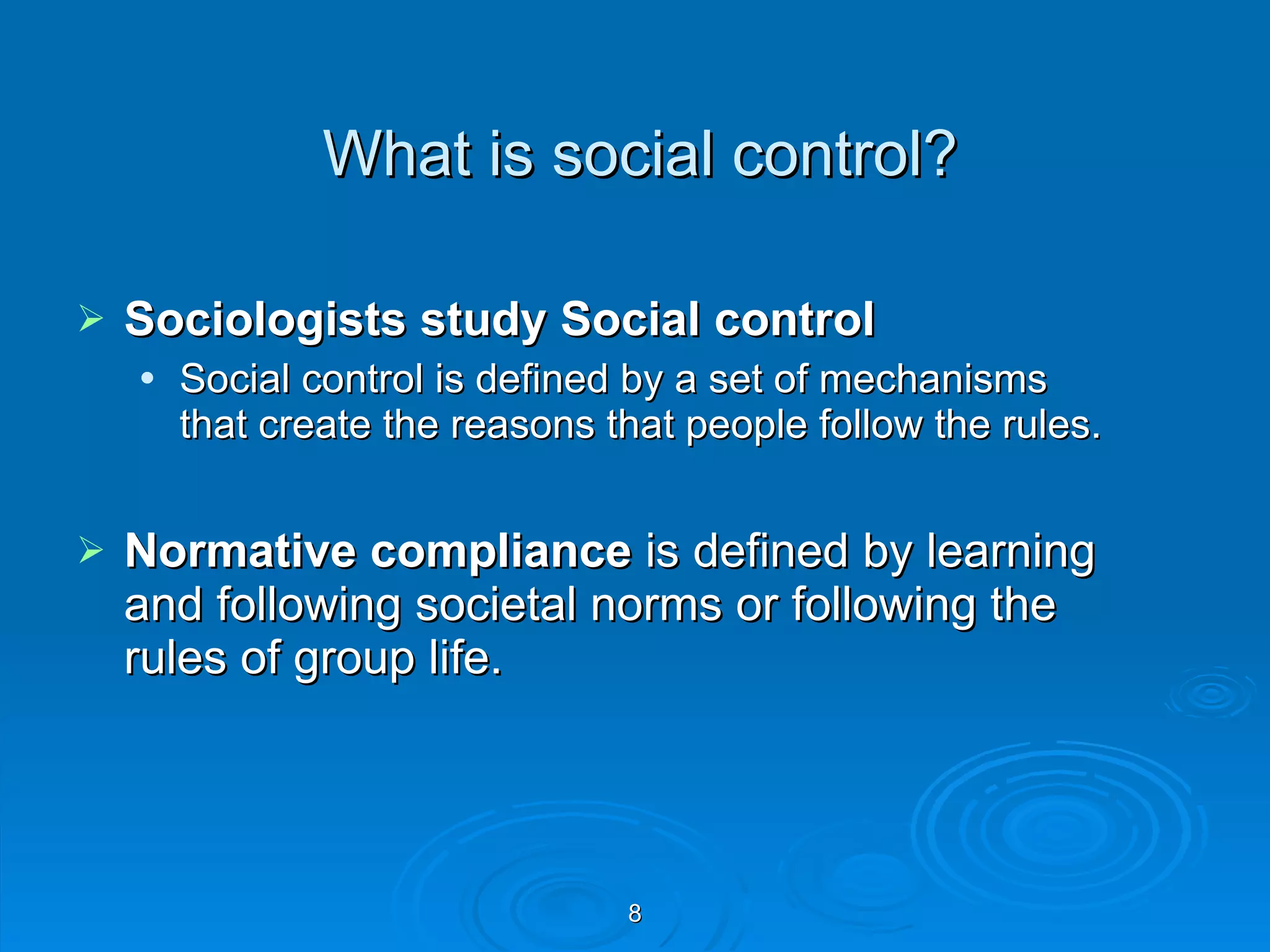 What is social control? Sociologists study Social control  Social control is defined by a set of mechanisms that create the reasons that people follow the rules. Normative compliance  is defined by learning and following societal norms or following the rules of group life.  