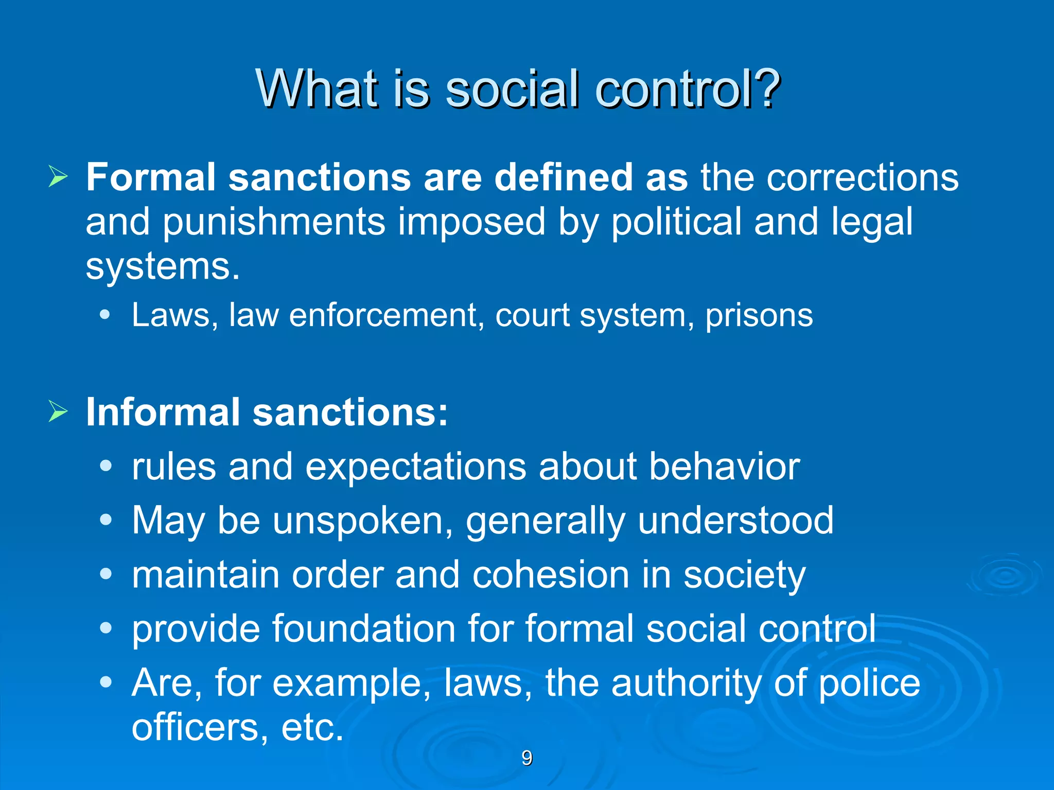 What is social control? Formal sanctions are defined as  the corrections and punishments imposed by political and legal systems. Laws, law enforcement, court system, prisons Informal sanctions: rules and expectations about behavior May be unspoken, generally understood maintain order and cohesion in society provide foundation for formal social control Are, for example, laws, the authority of police officers, etc. 