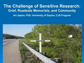 The Challenge of Sensitive Research: Grief, Roadside Memorials, and Community Art Jipson, PhD. University of Dayton, CJS Program 