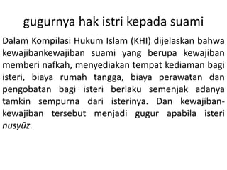 gugurnya hak istri kepada suami
Dalam Kompilasi Hukum Islam (KHI) dijelaskan bahwa
kewajibankewajiban suami yang berupa kewajiban
memberi nafkah, menyediakan tempat kediaman bagi
isteri, biaya rumah tangga, biaya perawatan dan
pengobatan bagi isteri berlaku semenjak adanya
tamkin sempurna dari isterinya. Dan kewajiban-
kewajiban tersebut menjadi gugur apabila isteri
nusyūz.
 