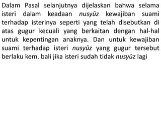 Dalam Pasal selanjutnya dijelaskan bahwa selama
isteri dalam keadaan nusyūz kewajiban suami
terhadap isterinya seperti yang telah disebutkan di
atas gugur kecuali yang berkaitan dengan hal-hal
untuk kepentingan anaknya. Dan untuk kewajiban
suami terhadap isteri nusyūz yang gugur tersebut
berlaku kem. bali jika isteri sudah tidak nusyūz lagi
 