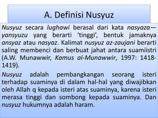 A. Definisi Nusyuz
Nusyuz secara lughawi berasal dari kata nasyaza—
yansyuzu yang berarti ‘tinggi’, bentuk jamaknya
ansyaz atau nasyaz. Kalimat nusyuz az-zaujani berarti
saling membenci dan berbuat jahat antara suamiistri
(A.W. Munawwir, Kamus al-Munawwir, 1997: 1418-
1419).
Nusyuz adalah pembangkangan seorang isteri
terhadap suaminya di dalam hal-hal yang diwajibkan
oleh Allah q kepada isteri atas suaminya, karena isteri
merasa tinggi dan sombong kepada suaminya. Dan
nusyuz hukumnya adalah haram.
 