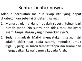 Bentuk-bentuk nusyuz
Adapun perbuatan maupun sikap istri yang dapat
dikategorikan sebagai tindakan nusyuz :
1. Menurut ulama Hanafi adalah seperti keluar dari
rumah tanpa izin suami dan tidak mau melayani
suami tanpa alasan yang dibenarkan syar’i.
2. Sedang madzab Maliki menyatakan nusyuz istri
adalah tidak taat pada suami, menolak untuk
digauli, pergi ke suatu tempat tanpa izin suami dan
mengabaikan kewajibannya kepada Allah.
 