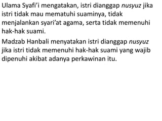 Ulama Syafi’i mengatakan, istri dianggap nusyuz jika
istri tidak mau mematuhi suaminya, tidak
menjalankan syari’at agama, serta tidak memenuhi
hak-hak suami.
Madzab Hanbali menyatakan istri dianggap nusyuz
jika istri tidak memenuhi hak-hak suami yang wajib
dipenuhi akibat adanya perkawinan itu.
 