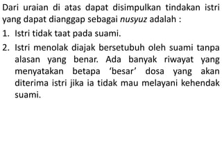 Dari uraian di atas dapat disimpulkan tindakan istri
yang dapat dianggap sebagai nusyuz adalah :
1. Istri tidak taat pada suami.
2. Istri menolak diajak bersetubuh oleh suami tanpa
alasan yang benar. Ada banyak riwayat yang
menyatakan betapa ‘besar’ dosa yang akan
diterima istri jika ia tidak mau melayani kehendak
suami.
 