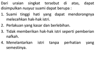 Dari uraian singkat tersebut di atas, dapat
disimpulkan nusyuz suami dapat berupa :
1. Suami tinggi hati yang dapat mendorongnya
melecehkan hak-hak istri.
2. Perlakuan yang kasar dan berlebihan.
3. Tidak memberikan hak-hak istri seperti pemberian
nafkah.
4. Menelantarkan istri tanpa perhatian yang
semestinya.
 