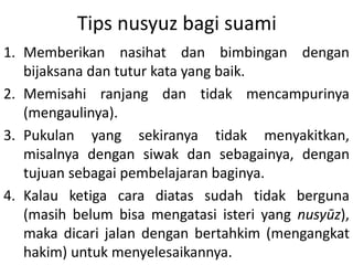 Tips nusyuz bagi suami
1. Memberikan nasihat dan bimbingan dengan
bijaksana dan tutur kata yang baik.
2. Memisahi ranjang dan tidak mencampurinya
(mengaulinya).
3. Pukulan yang sekiranya tidak menyakitkan,
misalnya dengan siwak dan sebagainya, dengan
tujuan sebagai pembelajaran baginya.
4. Kalau ketiga cara diatas sudah tidak berguna
(masih belum bisa mengatasi isteri yang nusyūz),
maka dicari jalan dengan bertahkim (mengangkat
hakim) untuk menyelesaikannya.
 