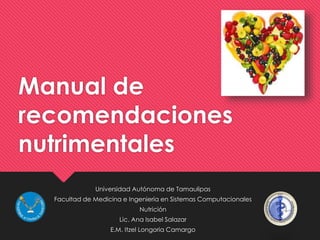 Manual de 
recomendaciones 
nutrimentales 
Universidad Autónoma de Tamaulipas 
Facultad de Medicina e Ingeniería en Sistemas Computacionales 
Nutrición 
Lic. Ana Isabel Salazar 
E.M. Itzel Longoria Camargo 
 