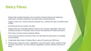Dietry Fibres
• Dietary fiber exhibits benefits such as laxation (faecal bulking and softening),
attenuation of blood cholesterol, and attenuation of blood glucose.
• Organic acids (e.g., butyric acid) and polyols (e.g., sorbitol) are also considered part
of fiber.
• Animal foods do not contain any fiber.
• Dietary fibers are classified based on their source (cereal, vegetable, fruits) and
solubility (soluble or insoluble), both of which are essential for health promotion.
• Fiber does not have direct metabolic effects.
• Consuming excessive amounts of fiber can decrease the absorption of valuable
micronutrients.
 A desirable daily intake of dietary fiber is about 40 grams per 2000 kcal.
 Whole grains, legumes, fruits, vegetables, nuts and seeds, tubers, psyllium husk,
oat bran, wheat bran, and non-starchy vegetables contains specific amounts of
fibres
 