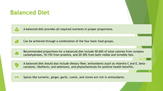 Balanced Diet
A balanced diet provides all required nutrients in proper proportions.
Can be achieved through a combination of the four basic food groups.
Recommended proportions for a balanced diet include 50-60% of total calories from complex
carbohydrates, 10-15% from proteins, and 20-30% from both visible and invisible fats.
A balanced diet should also include dietary fiber, antioxidants (such as vitamins C and E, beta-
carotene, riboflavin, and selenium), and phytochemicals for positive health benefits.
Spices like turmeric, ginger, garlic, cumin, and cloves are rich in antioxidants.
 