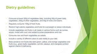 Dietry guidelines
• Consume at least 300g of vegetables daily, including 50g of green leafy
vegetables, 200g of other vegetables, and 50g of roots and tubers.
• Regularly consume 100g of fresh fruits.
• Restrict high-calorie vegetables and fruits for overweight or obese individuals.
• Include vegetables and fruits in all meals in various forms such as curries,
soups, mixed with curd, and added to pulse preparations and rice.
• Consume raw and fresh vegetables as salads.
• Include a variety of different colors to add vitality to your diet.
• Beta-carotene-rich foods like dark green, yellow, and orange vegetables and
fruits (e.g., green leafy vegetables, carrots, papaya, and mangoes) protect
against vitamin A deficiency.
 