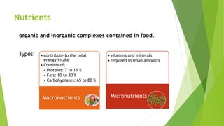 Nutrients
organic and inorganic complexes contained in food.
Types: • contribute to the total
energy intake
• Consists of:
• Proteins: 7 to 15 %
• Fats: 10 to 30 %
• Carbohydrates: 65 to 80 %
Macronutrients
• vitamins and minerals
• required in small amounts
Micronutrients
 