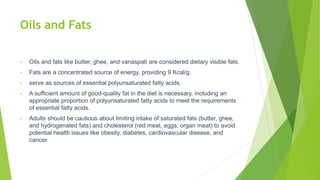 Oils and Fats
• Oils and fats like butter, ghee, and vanaspati are considered dietary visible fats.
• Fats are a concentrated source of energy, providing 9 Kcal/g.
• serve as sources of essential polyunsaturated fatty acids.
• A sufficient amount of good-quality fat in the diet is necessary, including an
appropriate proportion of polyunsaturated fatty acids to meet the requirements
of essential fatty acids.
• Adults should be cautious about limiting intake of saturated fats (butter, ghee,
and hydrogenated fats) and cholesterol (red meat, eggs, organ meat) to avoid
potential health issues like obesity, diabetes, cardiovascular disease, and
cancer.
 