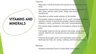 VITAMINS AND
MINERALS
Vitamins:
• Required in small amounts and cannot be synthesized in the
body.
• Essential for various body processes and the maintenance of
skin, bone, nerves, eyes, brain, blood, and mucous
membranes.
• Classified as either water-soluble or fat-soluble.
• Fat-soluble vitamins include A, D, E, and K. and water-soluble
vitamins include C and the B-complex vitamins (thiamin,
riboflavin, niacin, pyridoxine, folic acid, cyanocobalamin).
• Pro-vitamin beta-carotene is converted to vitamin A in the
body.
• Fat-soluble vitamins can be stored in the body, while water-
soluble vitamins are not stored and are easily excreted in
urine.
• Vitamins B-complex and C are heat labile and can be
destroyed by heat, air, drying, cooking, and food processing.
Minerals:
• Inorganic elements found in body fluids and tissues.
 