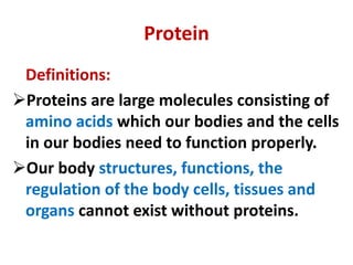 Protein
Definitions:
Proteins are large molecules consisting of
amino acids which our bodies and the cells
in our bodies need to function properly.
Our body structures, functions, the
regulation of the body cells, tissues and
organs cannot exist without proteins.
 