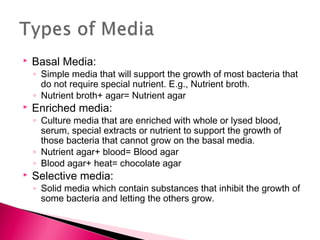    Basal Media:
    ◦ Simple media that will support the growth of most bacteria that
      do not require special nutrient. E.g., Nutrient broth.
    ◦ Nutrient broth+ agar= Nutrient agar
   Enriched media:
    ◦ Culture media that are enriched with whole or lysed blood,
      serum, special extracts or nutrient to support the growth of
      those bacteria that cannot grow on the basal media.
    ◦ Nutrient agar+ blood= Blood agar
    ◦ Blood agar+ heat= chocolate agar
   Selective media:
    ◦ Solid media which contain substances that inhibit the growth of
      some bacteria and letting the others grow.
 