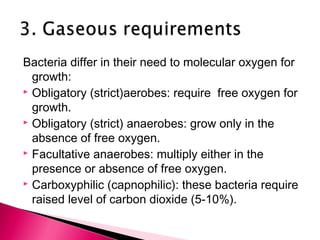 Bacteria differ in their need to molecular oxygen for
  growth:
 Obligatory (strict)aerobes: require free oxygen for

  growth.
 Obligatory (strict) anaerobes: grow only in the

  absence of free oxygen.
 Facultative anaerobes: multiply either in the

  presence or absence of free oxygen.
 Carboxyphilic (capnophilic): these bacteria require

  raised level of carbon dioxide (5-10%).
 