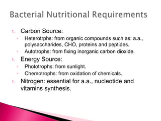 1.       Carbon Source:
     ◦    Heterotrphs: from organic compounds such as: a.a.,
          polysaccharides, CHO, proteins and peptides.
     ◦    Autotrophs: from fixing inorganic carbon dioxide.
1.       Energy Source:
     ◦    Phototrophs: from sunlight.
     ◦    Chemotrophs: from oxidation of chemicals.
1.       Nitrogen: essential for a.a., nucleotide and
         vitamins synthesis.
 