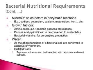4.       Minerals: as cofactors in enzymatic reactions.
     ◦       E.g., sodium, potassium, calcium, magnesium, iron… etc.
4.       Growth factors:
     ◦       Amino acids, a.a.: bacteria possess proteinases.
     ◦       Purines and pyrimidines: to be converted to nucleotides.
     ◦       Bacterial vitamins: for co-enzyme production.
4.       Water:
     ◦       All metabolic functions of a bacterial cell are performed in
             aqueous environment.
     ◦       Distilled water
              Tap water minerals and their reaction with peptones and meat
               extracts.
 