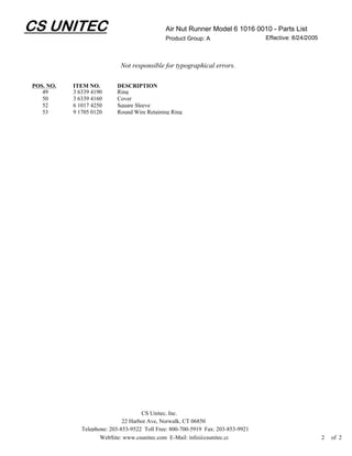 CS UNITEC                                     Air Nut Runner Model 6 1016 0010 - Parts List
                                              Product Group: A                    Effective: 8/24/2005



                             Not responsible for typographical errors.

POS. NO.   ITEM NO.        DESCRIPTION
   49      3 6339 4190     Ring
   50      3 6339 4160     Cover
   52      6 1017 4250     Square Sleeve
   53      9 1705 0120     Round Wire Retaining Ring




                                     CS Unitec, Inc.
                              22 Harbor Ave, Norwalk, CT 06850
              Telephone: 203-853-9522 Toll Free: 800-700-5919 Fax: 203-853-9921
                     WebSite: www.csunitec.com E-Mail: info@csunitec.co                                  2   of 2
 