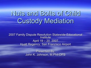 Nuts and Bolts of Child Custody Mediation 2007 Family Dispute Resolution Statewide Educational Institute April 19 – 20, 2007 Hyatt Regency, San Francisco Airport Presented By: John K. Johnson, M.Phil-DPS 