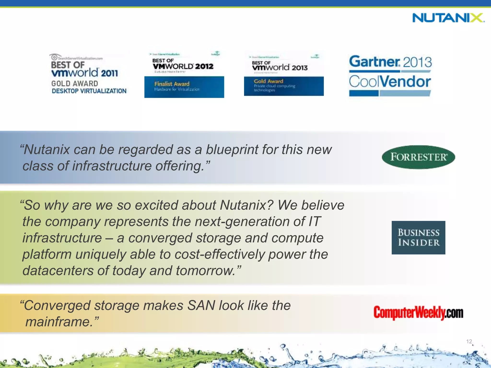 12
“Nutanix can be regarded as a blueprint for this new
class of infrastructure offering.”
“So why are we so excited about Nutanix? We believe
the company represents the next-generation of IT
infrastructure – a converged storage and compute
platform uniquely able to cost-effectively power the
datacenters of today and tomorrow.”
“Converged storage makes SAN look like the
mainframe.”
 