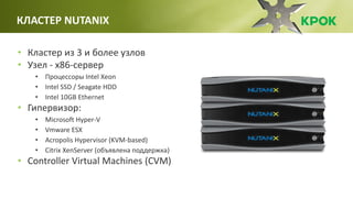 • Кластер из 3 и более узлов
• Узел - x86-сервер
• Процессоры Intel Xeon
• Intel SSD / Seagate HDD
• Intel 10GB Ethernet
• Гипервизор:
• Microsoft Hyper-V
• Vmware ESX
• Acropolis Hypervisor (KVM-based)
• Citrix XenServer (объявлена поддержка)
• Controller Virtual Machines (CVM)
КЛАСТЕР NUTANIX
 