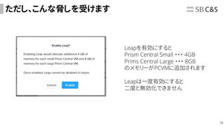 14
ただし、こんな脅しを受けます
Leapを有効にすると
Prism Central Small ・・・ 4GB
Prims Central Large ・・・ 8GB
のメモリーがPCVMに追加されます
Leapは一度有効にすると
二度と無効化できません
 