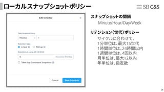 26
ローカルスナップショットポリシー
スナップショットの間隔
Minute/Hour/Day/Week
リテンション（世代）ポリシー
サイクルに合わせて、
1分単位は、最大15世代
1時間単位は、24時間以内
1週間単位は、4回以内
月単位は、最大12以内
年単位は、指定数
 