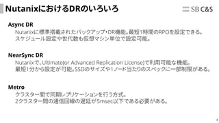 4
NutanixにおけるDRのいろいろ
Async DR
NearSync DR
Nutanixに標準搭載されたバックアップ・DR機能。最短1時間のRPOを設定できる。
スケジュール設定や世代数も仮想マシン単位で設定可能。
Nutanixで、Ultimate(or Advanced Replication License)で利用可能な機能。
最短1分から設定が可能。SSDのサイズや1ノード当たりのスペックに一部制限がある。
Metro
クラスター間で同期レプリケーションを行う方式。
2クラスター間の通信回線の遅延が5msec以下である必要がある。
 