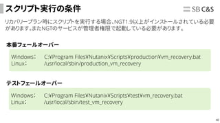 40
スクリプト実行の条件
リカバリープラン時にスクリプトを実行する場合、NGT1.9以上がインストールされている必要
があります。またNGTのサービスが管理者権限で起動している必要があります。
本番フェールオーバー
テストフェールオーバー
Windows： C:¥Program Files¥Nutanix¥Scripts¥production¥vm_recovery.bat
Linux： /usr/local/sbin/production_vm_recovery
Windows： C:¥Program Files¥Nutanix¥Scripts¥test¥vm_recovery.bat
Linux： /usr/local/sbin/test_vm_recovery
 