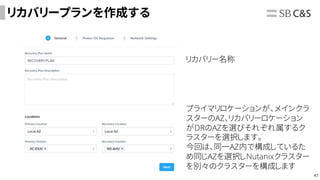 41
リカバリープランを作成する
リカバリー名称
プライマリロケーションが、メインクラ
スターのAZ、リカバリーロケーション
がDRのAZを選びそれぞれ属するク
ラスターを選択します。
今回は、同一AZ内で構成しているた
め同じAZを選択しNutanixクラスター
を別々のクラスターを構成します
 