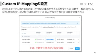 46
Custom IP Mappingの設定
設定したIPアドレスの体系に属しかつNGT疎通ができる仮想マシンが自動で一覧に出てくる
なお、個別指定しない場合は第4オクテットのみが保持されIPが自動で変換される
IPは、手動で任意のIPに設定可能
 