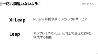 6
一応お間違いないように
Xi Leap Nutanixが提供するDRクラウドサービス
Leap オンプレミスのNutanix同士で高度なDRを
構成する機能
 