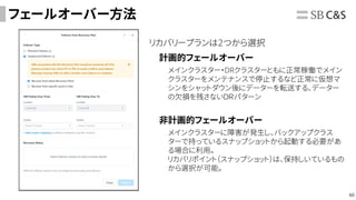 60
フェールオーバー方法
リカバリープランは2つから選択
計画的フェールオーバー
メインクラスター・DRクラスターともに正常稼働でメイン
クラスターをメンテナンスで停止するなど正常に仮想マ
シンをシャットダウン後にデーターを転送する、データー
の欠損を残さないＤＲパターン
非計画的フェールオーバー
メインクラスターに障害が発生し、バックアップクラス
ターで持っているスナップショットから起動する必要があ
る場合に利用。
リカバリポイント（スナップショット）は、保持しいているもの
から選択が可能。
 