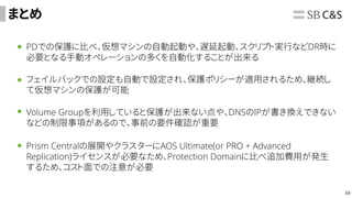 69
まとめ
PDでの保護に比べ、仮想マシンの自動起動や、遅延起動、スクリプト実行などDR時に
必要となる手動オペレーションの多くを自動化することが出来る
フェイルバックでの設定も自動で設定され、保護ポリシーが適用されるため、継続し
て仮想マシンの保護が可能
Volume Groupを利用していると保護が出来ない点や、DNSのIPが書き換えできない
などの制限事項があるので、事前の要件確認が重要
Prism Centralの展開やクラスターにAOS Ultimate(or PRO + Advanced
Replication)ライセンスが必要なため、Protection Domainに比べ追加費用が発生
するため、コスト面での注意が必要
 