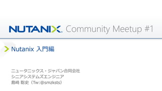 Community Meetup #1
Nutanix 入門編
ニュータニックス・ジャパン合同会社
シニアシステムズエンジニア
島崎 聡史（Tw:@smzksts）
 