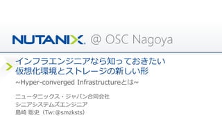 @ OSC Nagoya
インフラエンジニアなら知っておきたい
仮想化環境とストレージの新しい形
ニュータニックス・ジャパン合同会社
シニアシステムズエンジニア
島崎 聡史（Tw:@smzksts）
~Hyper-converged Infrastructureとは~
 