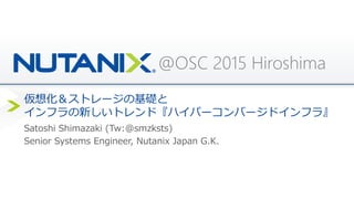 @OSC 2015 Hiroshima
仮想化＆ストレージの基礎と
インフラの新しいトレンド『ハイパーコンバージドインフラ』
Satoshi Shimazaki (Tw:@smzksts)
Senior Systems Engineer, Nutanix Japan G.K.
 