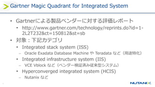 16
Gartner Magic Quadrant for Integrated System
• Gartnerによる製品ベンダーに対する評価レポート
• http://www.gartner.com/technology/reprints.do?id=1-
2L2T232&ct=150812&st=sb
• 対象：下記カテゴリ
• Integrated stack system (ISS)
 Oracle Exadata Database Machine や Teradata など（用途特化）
• Integrated infrastructure system (IIS)
 VCE Vblock など（ベンダー検証済み従来型システム）
• Hyperconverged integrated system (HCIS)
 Nutanix など
 