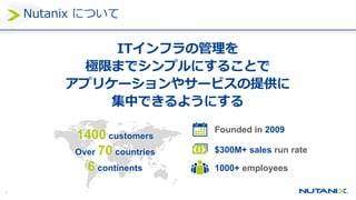 4
Nutanix について
ITインフラの管理を
極限までシンプルにすることで
アプリケーションやサービスの提供に
集中できるようにする
1400 customers
Over 70 countries
6 continents
Founded in 2009
$300M+ sales run rate
1000+ employees
 