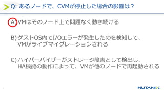 30
Q: あるノードで、CVMが停止した場合の影響は？
A)VMはそのノード上で問題なく動き続ける
B) ゲストOS内でI/Oエラーが発生したのを検知して、
VMがライブマイグレーションされる
C) ハイパーバイザーがストレージ障害として検出し、
HA機能の動作によって、VMが他のノードで再起動される
 