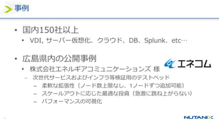 40
事例
• 国内150社以上
• VDI, サーバー仮想化、クラウド、DB、Splunk、etc…
• 広島県内の公開事例
• 株式会社エネルギアコミュニケーションズ 様
 次世代サービスおよびインフラ等検証用のテストベッド
– 柔軟な拡張性（ノード数上限なし、1ノードずつ追加可能）
– スケールアウトに応じた最適な投資（急激に跳ね上がらない）
– パフォーマンスの可視化
 