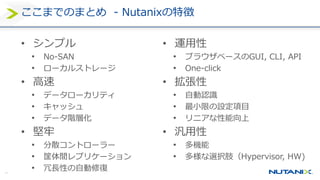 41
ここまでのまとめ - Nutanixの特徴
• シンプル
• No-SAN
• ローカルストレージ
• 高速
• データローカリティ
• キャッシュ
• データ階層化
• 堅牢
• 分散コントローラー
• 筐体間レプリケーション
• 冗長性の自動修復
• 運用性
• ブラウザベースのGUI, CLI, API
• One-click
• 拡張性
• 自動認識
• 最小限の設定項目
• リニアな性能向上
• 汎用性
• 多機能
• 多様な選択肢（Hypervisor, HW)
 