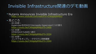 • Nutanix Announces Invisible Infrastructure Era
– https://www.youtube.com/watch?v=CWdgdqAMduI
• 見どころ
– 40:00頃～
HypervisorをESXiからAcropolis Hypervisorに入れ替え
https://youtu.be/CWdgdqAMduI?t=2400
– 53:44頃～
VMをESXiからAWSへ移行
https://youtu.be/CWdgdqAMduI?t=3224
– 55:44頃～
コンテナをオンプレ・クラウドに同時展開
https://youtu.be/CWdgdqAMduI?t=3344
 