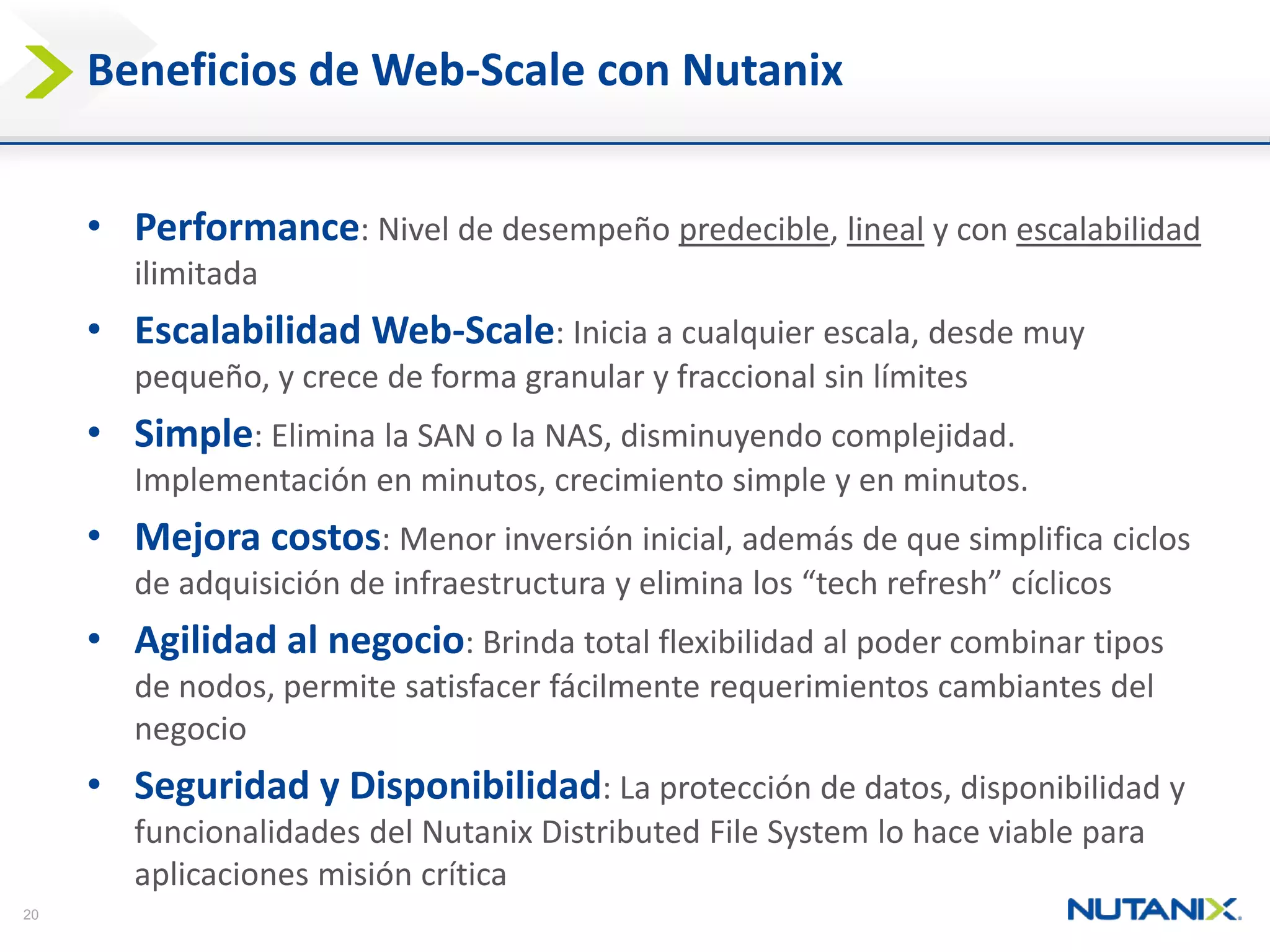 20 
Beneficiosde Web-Scale con Nutanix 
• 
Performance: Nivelde desempeñopredecible, linealy con escalabilidadilimitada 
• 
EscalabilidadWeb-Scale: Iniciaa cualquierescala, desdemuypequeño, y crecede forma granular y fraccionalsin límites 
• 
Simple: Eliminala SAN o la NAS, disminuyendocomplejidad. Implementaciónen minutos, crecimientosimple y en minutos. 
• 
Mejoracostos: Menorinversióninicial, ademásde quesimplificaciclosde adquisiciónde infraestructuray eliminalos “tech refresh” cíclicos 
• 
Agilidadal negocio: Brindatotal flexibilidadal podercombinartiposde nodos, permitesatisfacerfácilmenterequerimientoscambiantesdel negocio 
• 
Seguridady Disponibilidad: La protecciónde datos, disponibilidady funcionalidadesdel Nutanix Distributed File System lo haceviable paraaplicacionesmisióncrítica  