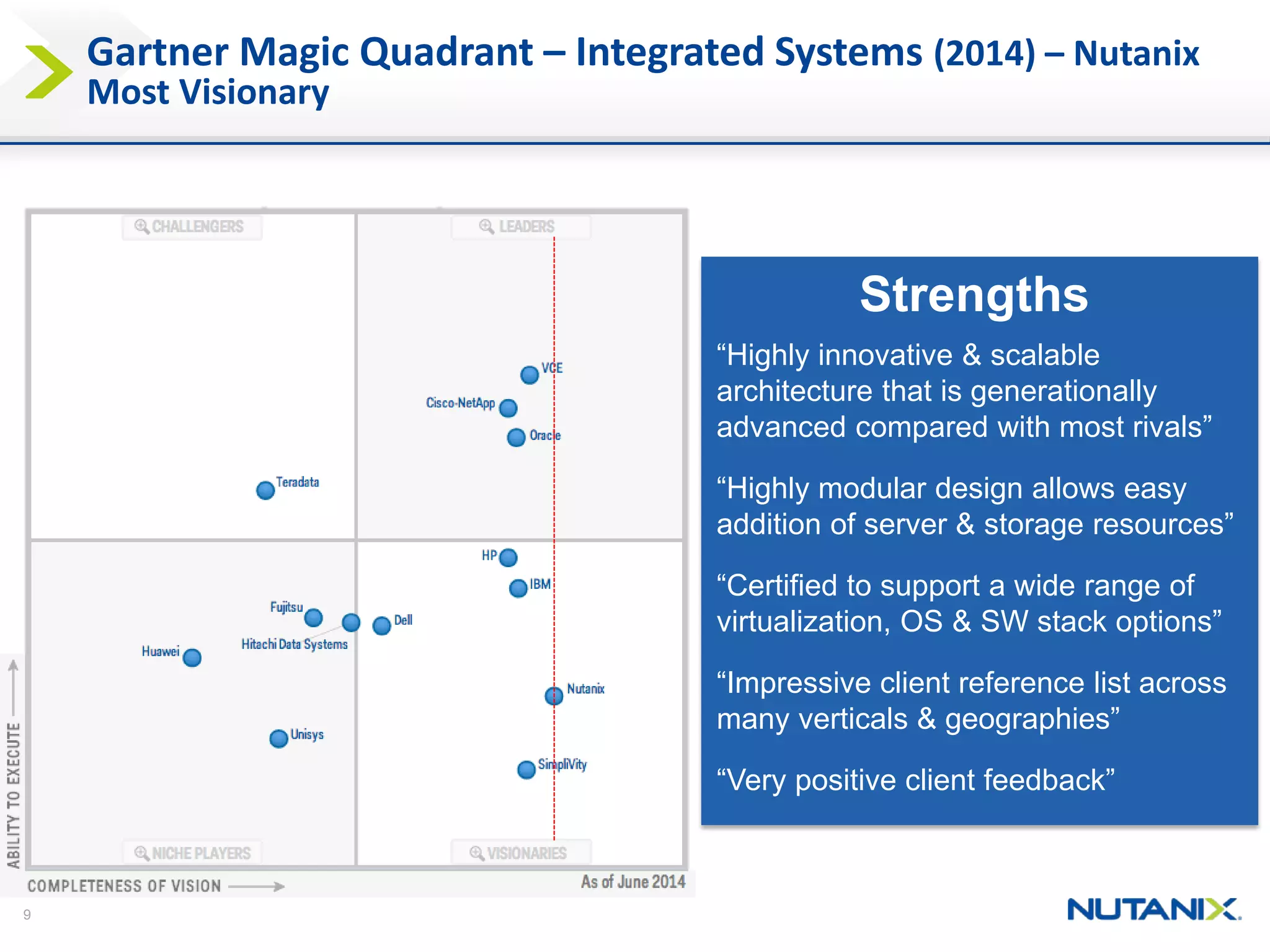 9 
Gartner Magic Quadrant –Integrated Systems (2014) –NutanixMost Visionary 
Strengths 
“Highly innovative & scalable architecture that is generationally advanced compared with most rivals” 
“Highly modular design allows easy addition of server & storage resources” 
“Certified to support a wide range of virtualization, OS & SW stack options” 
“Impressive client reference list across many verticals & geographies” 
“Very positive client feedback”  