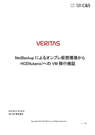 Copyright 2019 SB C&S Corp. All Rights Reserved.
1 / 63
NetBackup によるオンプレ仮想環境から
HCI(Nutanix)への VM 移行検証
2019 年 07 月 30 日
SB C&S 株式会社
 