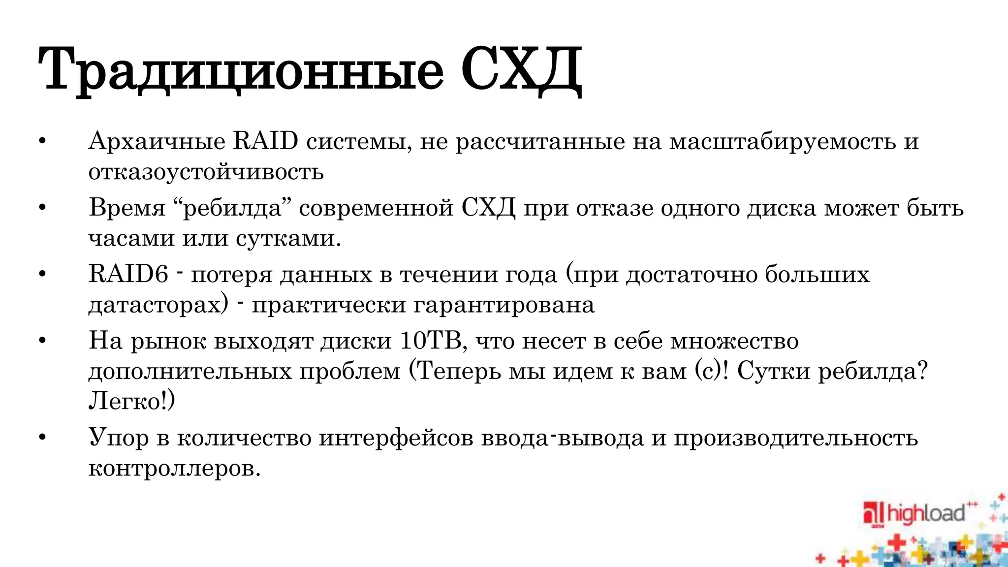 Традиционные СХД 
• Архаичные RAID системы, не рассчитанные на масштабируемость и 
отказоустойчивость 
• Время “ребилда” современной СХД при отказе одного диска может быть 
часами или сутками. 
• RAID6 - потеря данных в течении года (при достаточно больших 
датасторах) - практически гарантирована 
• На рынок выходят диски 10TB, что несет в себе множество 
дополнительных проблем (Теперь мы идем к вам (с)! Сутки ребилда? 
Легко!) 
• Упор в количество интерфейсов ввода-вывода и производительность 
контроллеров. 
 