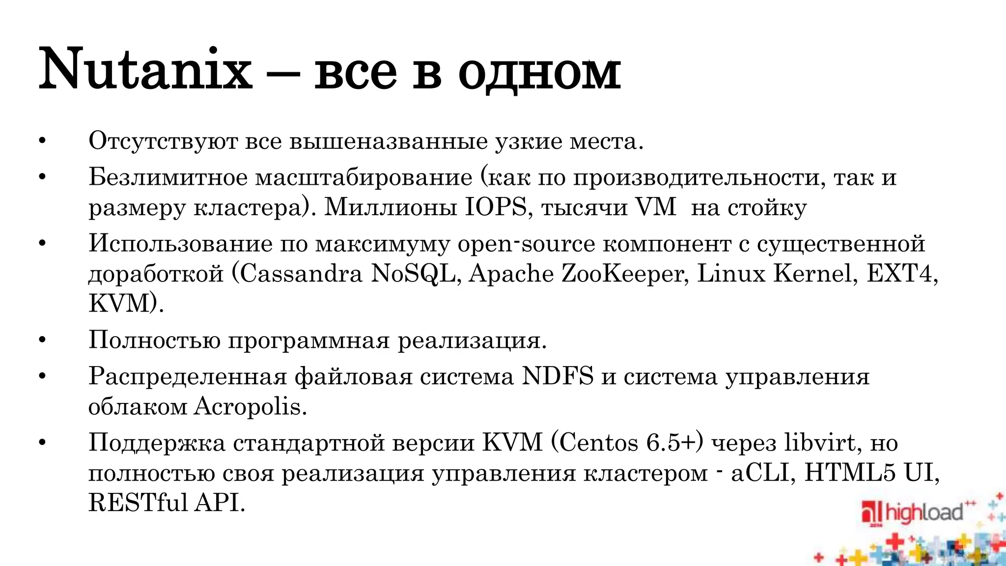 Nutanix – все в одном 
• Отсутствуют все вышеназванные узкие места. 
• Безлимитное масштабирование (как по производительности, так и 
размеру кластера). Миллионы IOPS, тысячи VM на стойку 
• Использование по максимуму open-source компонент с существенной 
доработкой (Cassandra NoSQL, Apache ZooKeeper, Linux Kernel, EXT4, 
KVM). 
• Полностью программная реализация. 
• Распределенная файловая система NDFS и система управления 
облаком Acropolis. 
• Поддержка стандартной версии KVM (Centos 6.5+) через libvirt, но 
полностью своя реализация управления кластером - aCLI, HTML5 UI, 
RESTful API. 
 